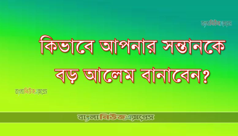 কিভাবে আপনার সন্তানকে বড় আলেম বানাবেন?