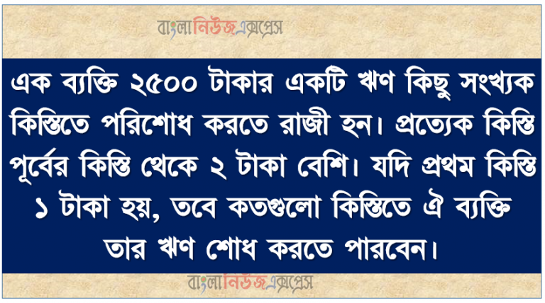 এক ব্যক্তি ২৫০০ টাকার একটি ঋণ কিছু সংখ্যক কিস্তিতে পরিশোধ করতে রাজী হন। প্রত্যেক কিস্তি পূর্বের কিস্তি থেকে ২ টাকা বেশি। যদি প্রথম কিস্তি ১ টাকা হয়, তবে কতগুলো কিস্তিতে ঐ ব্যক্তি তার ঋণ শোধ করতে পারবেন।