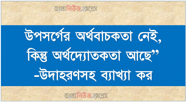 উপসর্গের অর্থবাচকতা নেই, কিন্তু অর্থদ্যোতকতা আছে”-উদাহরণসহ ব্যাখ্যা কর