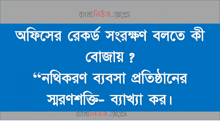 অফিসের রেকর্ড সংরক্ষণ বলতে কী বােঝায়?, “নথিকরণ ব্যবসা প্রতিষ্ঠানের স্মরণশক্তি- ব্যাখ্যা কর।