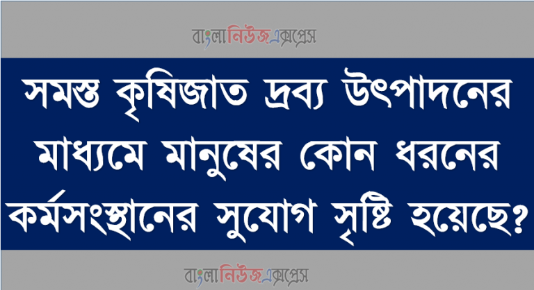 সমস্ত কৃষিজাত দ্রব্য উৎপাদনের মাধ্যমে মানুষের কোন ধরনের কর্মসংস্থানের সুযোগ সৃষ্টি হয়েছে?