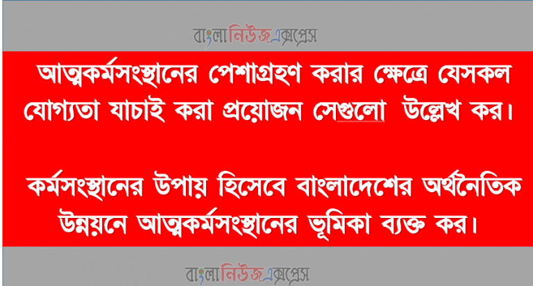 আত্মকর্মসংস্থানের পেশাগ্রহণ করার ক্ষেত্রে যেসকল যোগ্যতা যাচাই করা প্রয়োজন সেগুলাে উল্লেখ কর।, কর্মসংস্থানের উপায় হিসেবে বাংলাদেশের অর্থনৈতিক উন্নয়নে আত্মকর্মসংস্থানের ভূমিকা ব্যক্ত কর।