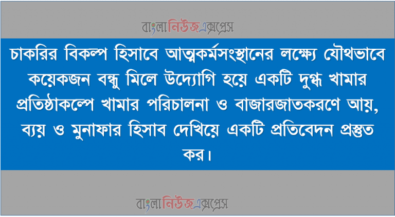 চাকরির বিকল্প হিসাবে আত্মকর্মসংস্থানের লক্ষ্যে যৌথভাবে কয়েকজন বন্ধু মিলে উদ্যোগি হয়ে একটি দুগ্ধ খামার প্রতিষ্ঠাকল্পে খামার পরিচালনা ও বাজারজাতকরণে আয়, ব্যয় ও মুনাফার হিসাব দেখিয়ে একটি প্রতিবেদন প্রস্তুত কর।