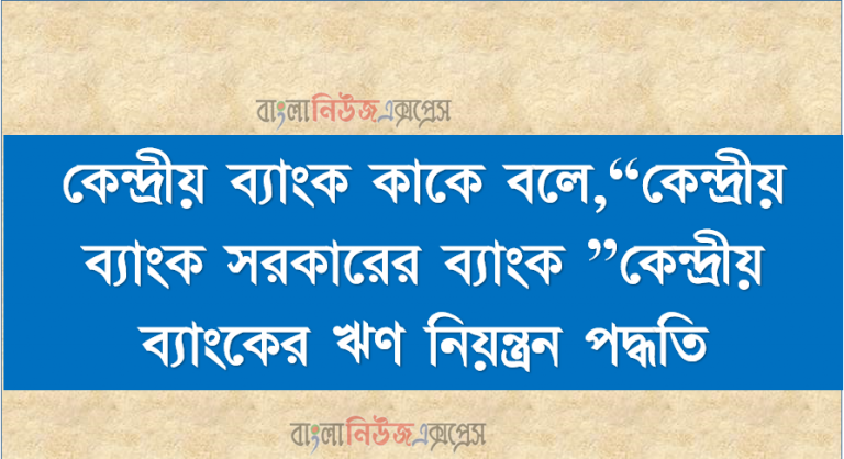 কেন্দ্রীয় ব্যাংক কাকে বলে,“কেন্দ্রীয় ব্যাংক সরকারের ব্যাংক ”কেন্দ্রীয় ব্যাংকের ঋণ নিয়ন্ত্রন পদ্ধতি