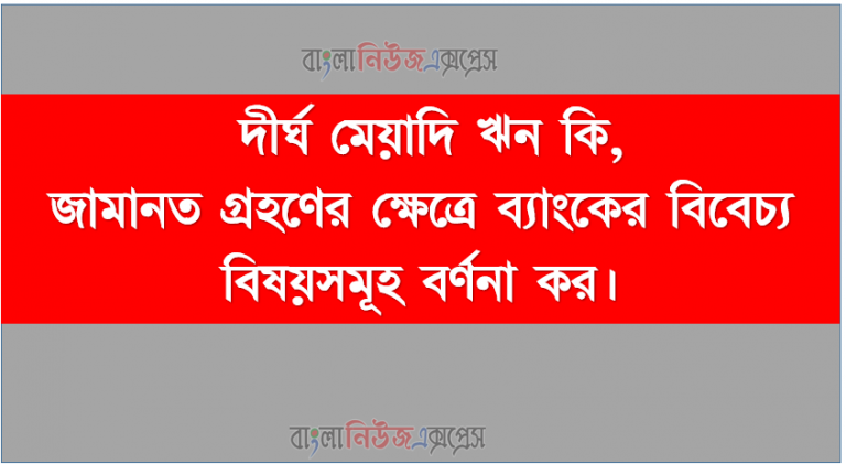 দীর্ঘ মেয়াদি ঋন কি, জামানত গ্রহণের ক্ষেত্রে ব্যাংকের বিবেচ্য বিষয়সমূহ বর্ণনা কর।