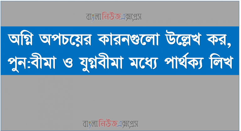 অগ্নি অপচয়ের কারনগুলাে উল্লেখ কর, পুন:বীমা ও যুগ্নবীমা মধ্যে পার্থক্য লিখ