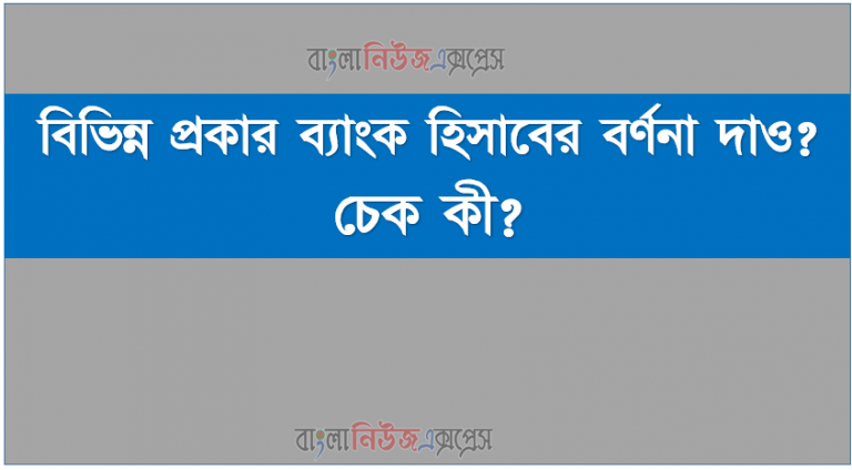 বিভিন্ন প্রকার ব্যাংক হিসাবের বর্ণনা দাও? চেক কী?