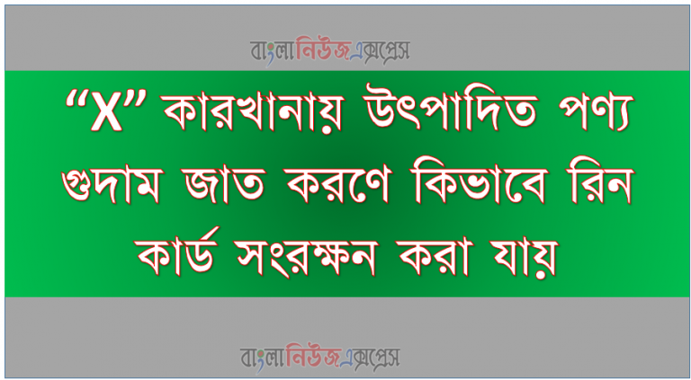 “X” কারখানায় উৎপাদিত পণ্য গুদাম জাত করণে কিভাবে রিন কার্ড সংরক্ষন করা যায়