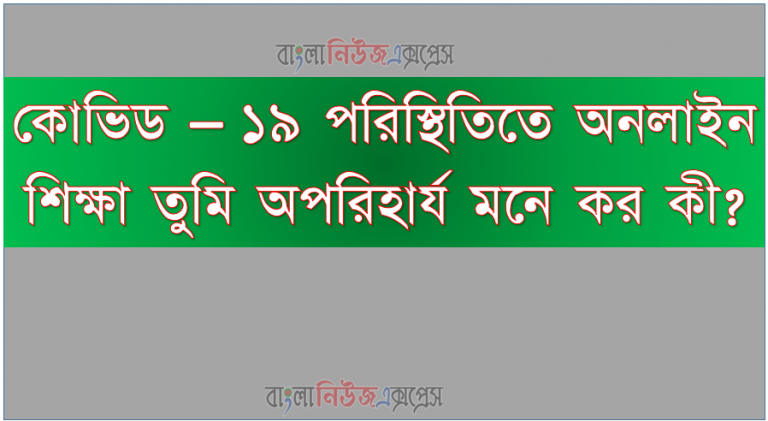 কোভিড – ১৯ পরিস্থিতিতে অনলাইন শিক্ষা তুমি অপরিহার্য মনে কর কী?