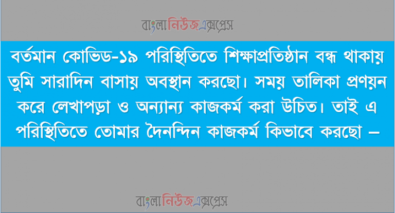 বর্তমান কোভিড-১৯ পরিস্থিতিতে শিক্ষাপ্রতিষ্ঠান বন্ধ থাকায় তুমি সারাদিন বাসায় অবস্থান করছো। সময় তালিকা প্রণয়ন করে লেখাপড়া ও অন্যান্য কাজকর্ম করা উচিত। তাই এ পরিস্থিতিতে তোমার দৈনন্দিন কাজকর্ম কিভাবে করছো –