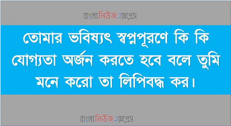 তোমার ভবিষ্যৎ স্বপ্নপূরণে কি কি যোগ্যতা অর্জন করতে হবে বলে তুমি মনে করো তা লিপিবদ্ধ কর