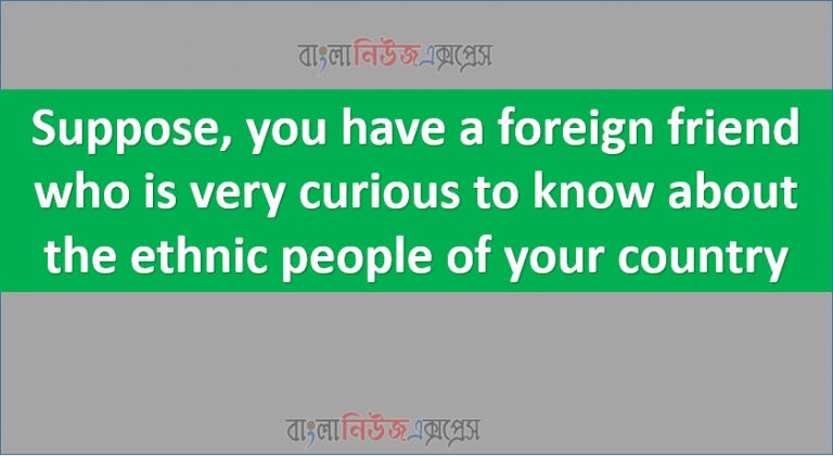 Suppose, you have a foreign friend who is very curious to know about the ethnic people of your country
