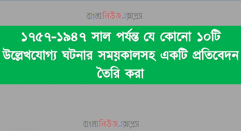 ১৭৫৭-১৯৪৭ সাল পর্যন্ত যে কোনো ১০টি উল্লেখযোগ্য ঘটনার সময়কালসহ একটি প্রতিবেদন তৈরি করা