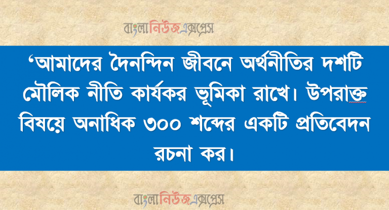 ‘আমাদের দৈনন্দিন জীবনে অর্থনীতির দশটি মৌলিক নীতি কার্যকর ভূমিকা রাখে। উপরােক্ত বিষয়ে অনাধিক ৩০০ শব্দের একটি প্রতিবেদন রচনা কর।