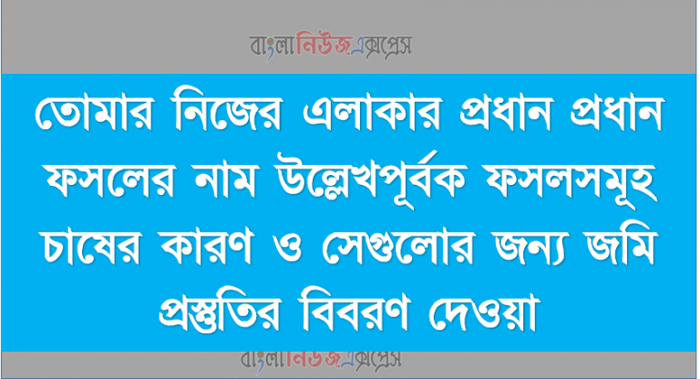 তোমার নিজের এলাকার প্রধান প্রধান ফসলের নাম উল্লেখপূর্বক ফসলসমূহ চাষের কারণ ও সেগুলোর জন্য জমি প্রস্তুতির বিবরণ দেওয়া