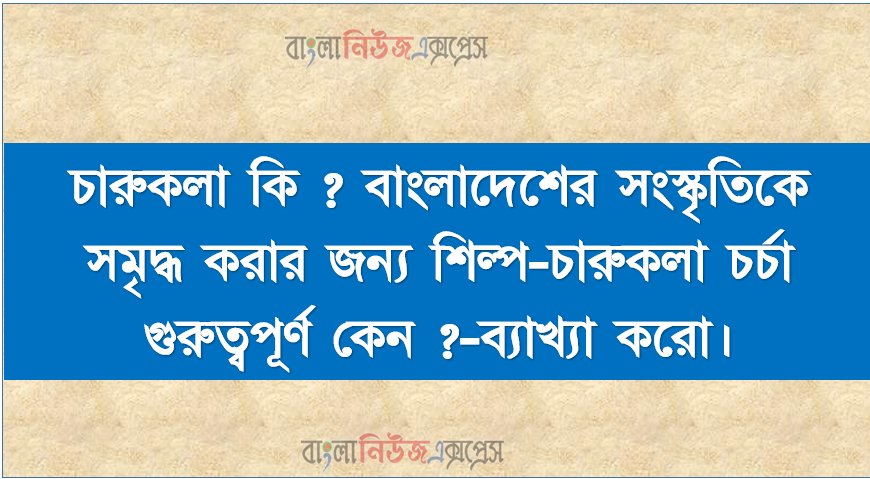 চারুকলা কি ? বাংলাদেশের সংস্কৃতিকে সমৃদ্ধ করার জন্য শিল্প-চারুকলা চর্চা গুরুত্বপূর্ণ কেন ?-ব্যাখ্যা করো।