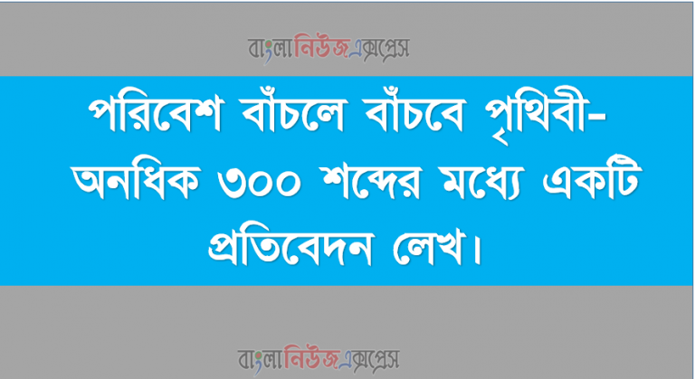 পরিবেশ বাঁচলে বাঁচবে পৃথিবী- অনধিক ৩০০ শব্দের মধ্যে একটি প্রতিবেদন লেখ।