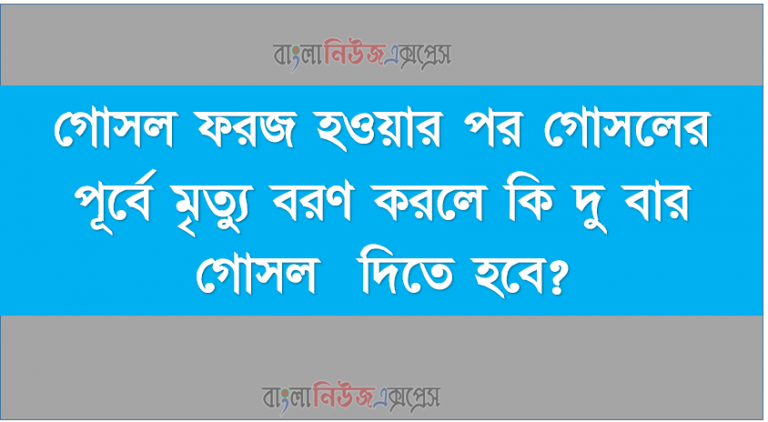 গোসল ফরজ হওয়ার পর গোসলের পূর্বে মৃত্যু বরণ করলে কি দু বার গোসল দিতে হবে?