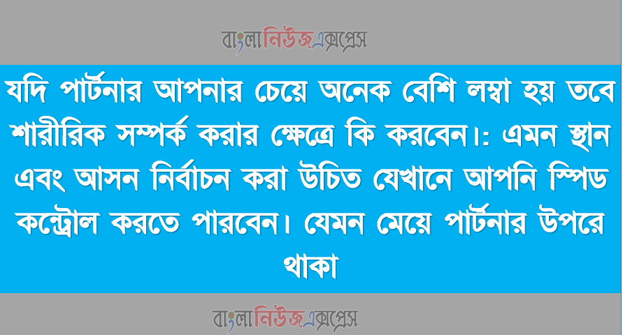 যদি পার্টনার আপনার চেয়ে অনেক বেশি লম্বা হয় তবে শারীরিক সম্পর্ক করার ক্ষেত্রে কি করবেন।,এমন স্থান এবং আসন নির্বাচন করা উচিত যেখানে আপনি স্পিড কন্ট্রোল করতে পারবেন। ,যেমন মেয়ে পার্টনার উপরে থাকা।