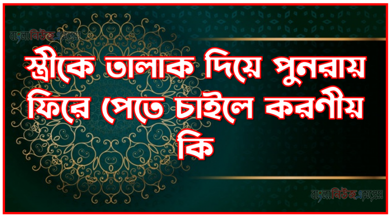 স্ত্রীকে তালাক দিয়ে পুনরায় ফিরে পেতে চাইলে করণীয় কি,তালাক দেয়া স্ত্রীকে পুনরায় বিয়ে করবেন যেভাবে,স্ত্রীকে তিন তালাক দিয়ে পুনরায় নিতে চাইলে করণীয় কি