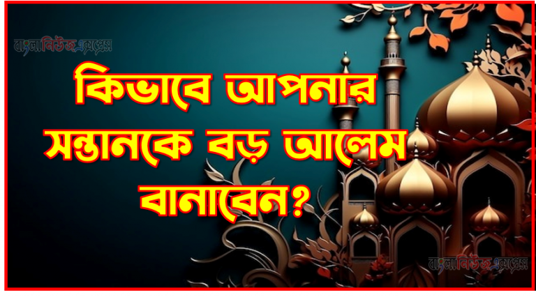 কিভাবে আপনার সন্তানকে বড় আলেম বানাবেন?, সন্তানকে কিভাবে আলেম বানাবেন,কিভাবে আপনার সন্তানদের আলেম/আলেমা বানাবেন,কিভাবে আপনার সন্তানকে ভাল মানুষ হিসেবে তুলবেন,