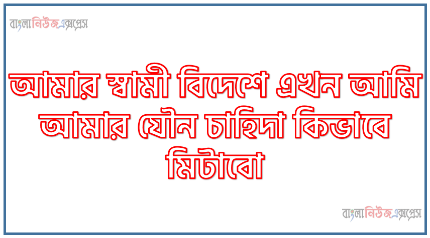 আমার স্বামী বিদেশে এখন আমি আমার যৌন চাহিদা কিভাবে মিটাবো