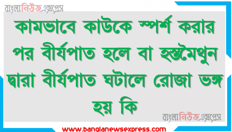 কামভাবে কাউকে স্পর্শ করার পর বীর্যপাত হলে বা হস্তমৈথুন দ্বারা বীর্যপাত ঘটালে রোজা ভঙ্গ হয় কি