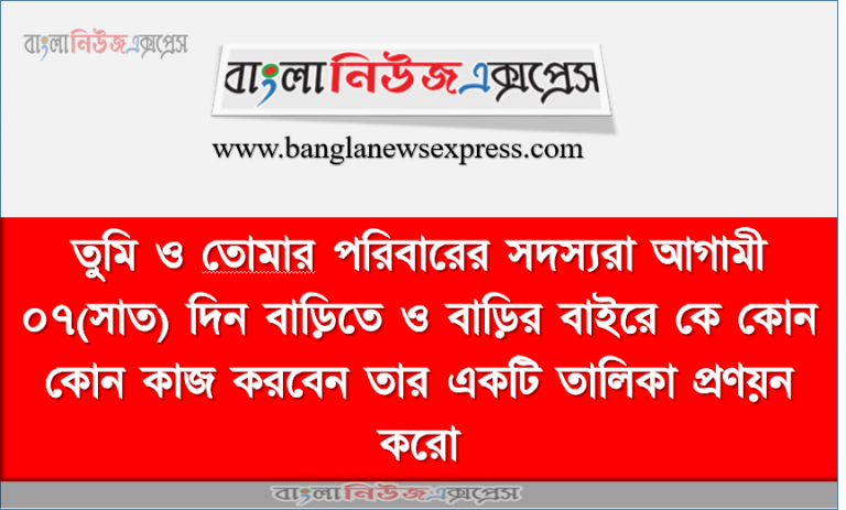 তুমি ও তােমার পরিবারের সদস্যরা আগামী ০৭(সাত) দিন বাড়িতে ও বাড়ির বাইরে কে কোন কোন কাজ করবেন তার একটি তালিকা প্রণয়ন করাে