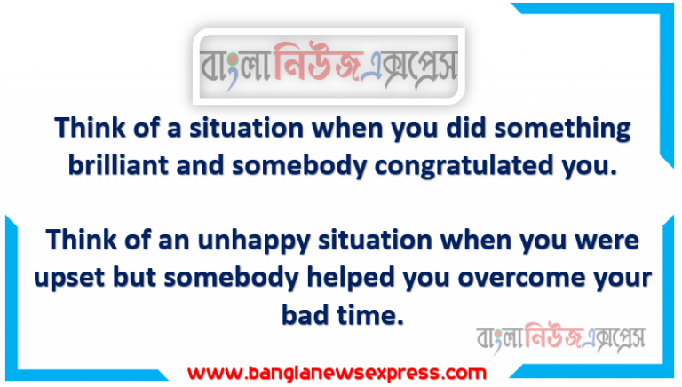 Think of a situation when you did something brilliant and someone congratulates you, Think of an unhappy situation when you were upset but somebody helped you overcome your bad time,