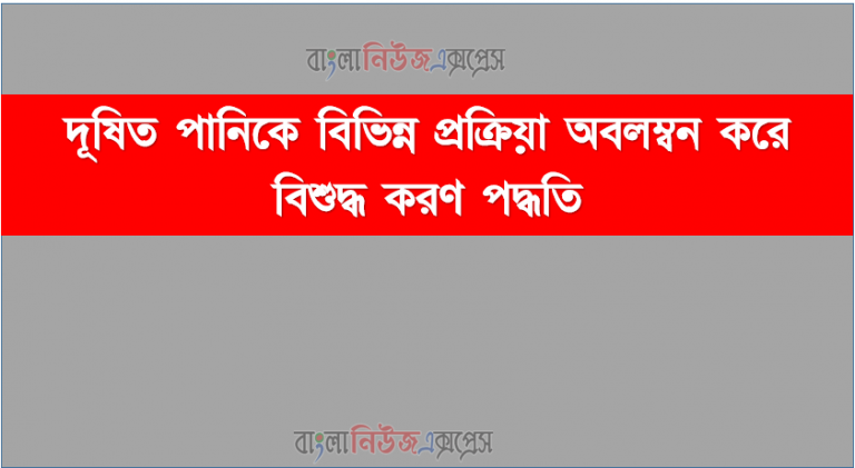 দূষিত পানিকে বিভিন্ন প্রক্রিয়া অবলম্বন করে বিশুদ্ধ করণ পদ্ধতি