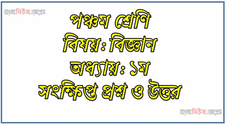 পঞ্চম শ্রেণি বিষয়: বিজ্ঞান অধ্যায়: ১ম সংক্ষিপ্ত প্রশ্ন ও উত্তর