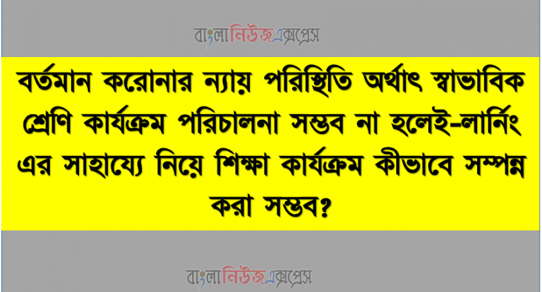 বর্তমান করােনার ন্যায় পরিস্থিতি অর্থাৎ স্বাভাবিক শ্রেণি কার্যক্রম পরিচালনা সম্ভব না হলেই-লার্নিং এর সাহায্যে নিয়ে শিক্ষা কার্যক্রম কীভাবে সম্পন্ন করা সম্ভব?