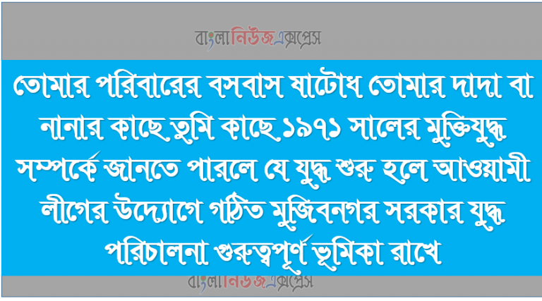 তোমার পরিবারের বসবাস ষাটোধ তোমার দাদা বা নানার কাছে তুমি কাছে ১৯৭১ সালের মুক্তিযুদ্ধ সম্পর্কে জানতে পারলে যে যুদ্ধ শুরু হলে আওয়ামী লীগের উদ্যোগে গঠিত মুজিবনগর সরকার যুদ্ধ পরিচালনা গুরুত্বপূর্ণ ভূমিকা রাখে।