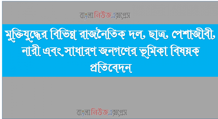 মুক্তিযুদ্ধের বিভিন্ন রাজনৈতিক দল, ছাত্র, পেশাজীবী, নারী এবং সাধারণ জনগণের ভূমিকা বিষয়ক প্রতিবেদন