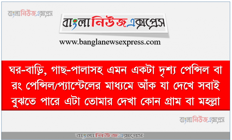 ঘর-বাড়ি, গাছ-পালাসহ এমন একটা দৃশ্য পেন্সিল বা রং পেন্সিল/প্যাস্টেলের মাধ্যমে আঁক যা দেখে সবাই বুঝতে পারে এটা তােমার দেখা কোন গ্রাম বা মহল্লা