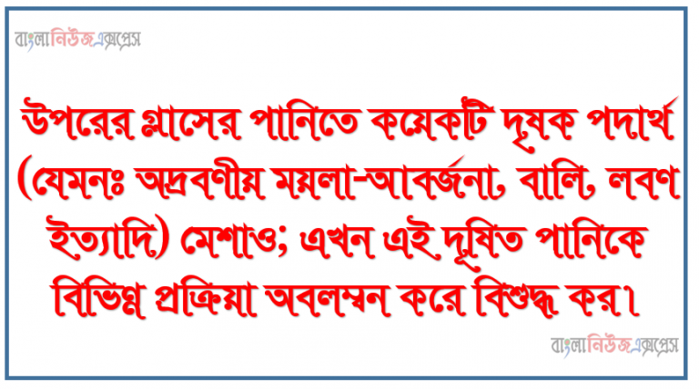 উপরের গ্লাসের পানিতে কয়েকটি দৃষক পদার্থ (যেমনঃ অদ্রবণীয় ময়লা-আবর্জনা, বালি, লবণ ইত্যাদি) মেশাও; এখন এই দূষিত পানিকে বিভিন্ন প্রক্রিয়া অবলম্বন করে বিশুদ্ধ কর।