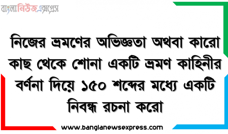 নিজের ভ্রমণের অভিজ্ঞতা অথবা কারো কাছ থেকে শোনা একটি ভ্রমণ কাহিনীর বর্ণনা দিয়ে ১৫০ শব্দের মধ্যে একটি নিবন্ধ রচনা করো।