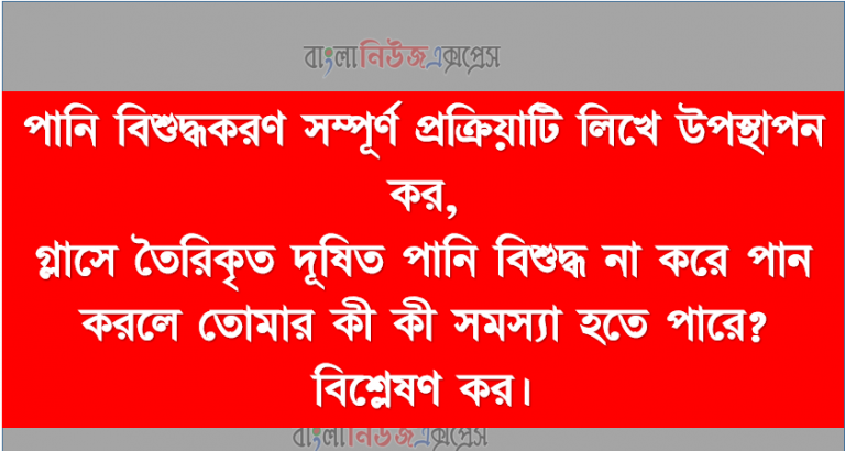 পানি বিশুদ্ধকরণ সম্পূর্ণ প্রক্রিয়াটি লিখে উপস্থাপন কর, গ্লাসে তৈরিকৃত দূষিত পানি বিশুদ্ধ না করে পান করলে তােমার কী কী সমস্যা হতে পারে? বিশ্লেষণ কর।