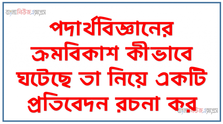 পদার্থবিজ্ঞানের ক্রমবিকাশ কীভাবে ঘটেছে তা নিয়ে একটি প্রতিবেদন রচনা কর