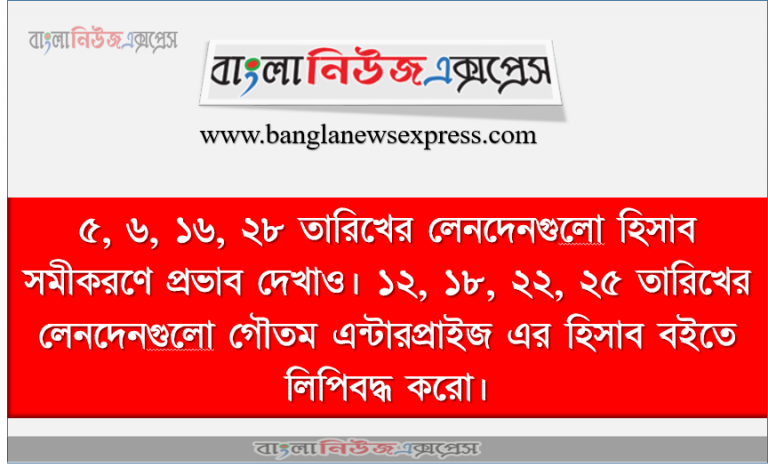 ৫, ৬, ১৬, ২৮ তারিখের লেনদেনগুলাে হিসাব সমীকরণে প্রভাব দেখাও। ১২, ১৮, ২২, ২৫ তারিখের লেনদেনগুলাে গৌতম এন্টারপ্রাইজ এর হিসাব বইতে লিপিবদ্ধ করাে।