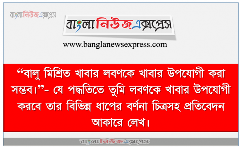 “বালু মিশ্রিত খাবার লবণকে খাবার উপযোগী করা সম্ভব।”- যে পদ্ধতিতে তুমি লবণকে খাবার উপযোগী করবে তার বিভিন্ন ধাপের বর্ণনা চিত্রসহ প্রতিবেদন আকারে লেখ।