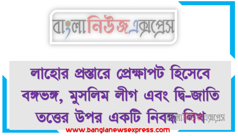 লাহোর প্রস্তারে প্রেক্ষাপট হিসেবে বঙ্গভঙ্গ, মুসলিম লীগ এবং দ্বি-জাতি তত্তের উপর একটি নিবন্ধ লিখ