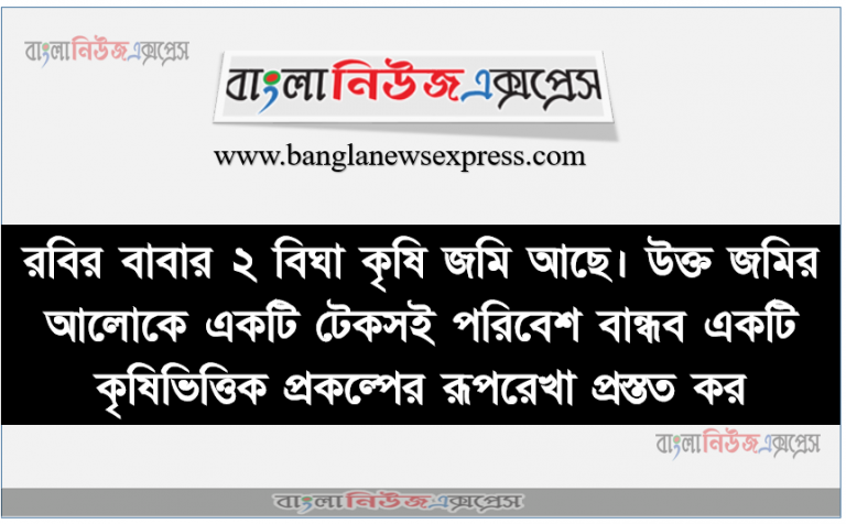 রবির বাবার ২ বিঘা কৃষি জমি আছে। উক্ত জমির আলোকে একটি টেকসই পরিবেশ বান্ধব একটি কৃষিভিত্তিক প্রকল্পের রূপরেখা প্রস্তত কর