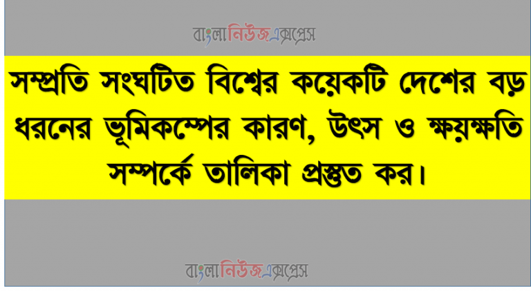 সম্প্রতি সংঘটিত বিশ্বের কয়েকটি দেশের বড় ধরনের ভূমিকম্পের কারণ, উৎস ও ক্ষয়ক্ষতি সম্পর্কে তালিকা প্রস্তুত কর