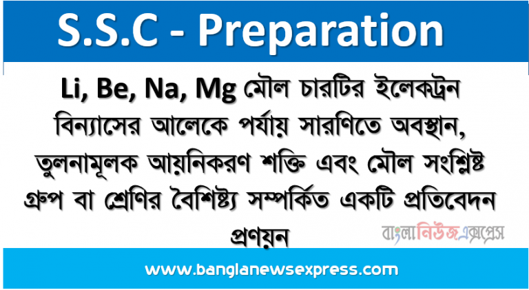 Li, Be, Na, Mg মৌল চারটির ইলেকট্রন বিন্যাসের আলােকে পর্যায় সারণিতে অবস্থান, তুলনামূলক আয়নিকরণ শক্তি এবং মৌল সংশ্লিষ্ট গ্রুপ বা শ্রেণির বৈশিষ্ট্য সম্পর্কিত একটি প্রতিবেদন প্রণয়ন