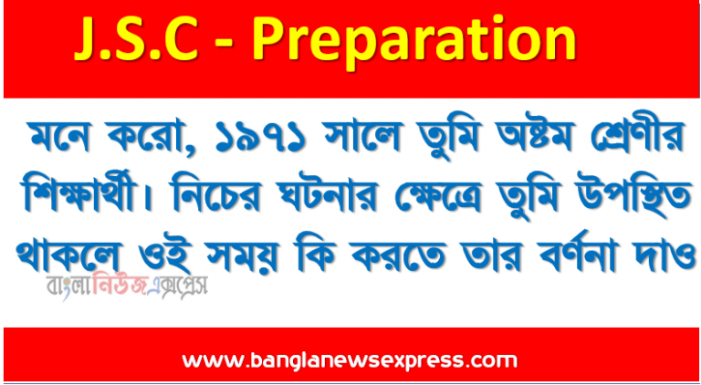 মনে করো, ১৯৭১ সালে তুমি অষ্টম শ্রেণীর শিক্ষার্থী। নিচের ঘটনার ক্ষেত্রে তুমি উপস্থিত থাকলে ওই সময় কি করতে তার বর্ণনা দাও