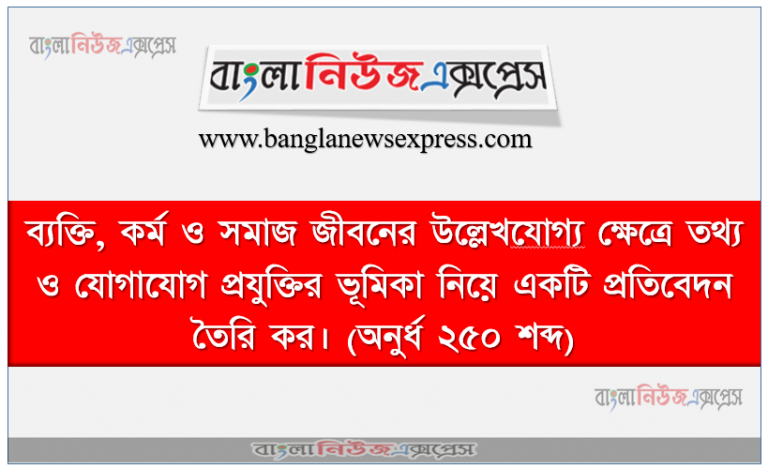 ব্যক্তি, কর্ম ও সমাজ জীবনের উল্লেখযােগ্য ক্ষেত্রে তথ্য ও যােগাযােগ প্রযুক্তির ভূমিকা নিয়ে একটি প্রতিবেদন তৈরি কর। (অনুর্ধ ২৫০ শব্দ)