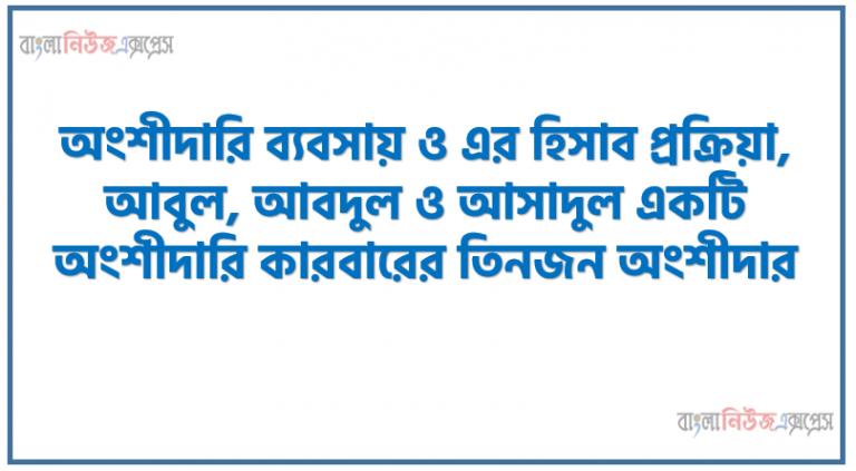 অংশীদারি ব্যবসায় ও এর হিসাব প্রক্রিয়া, আবুল, আবদুল ও আসাদুল একটি অংশীদারি কারবারের তিনজন অংশীদার