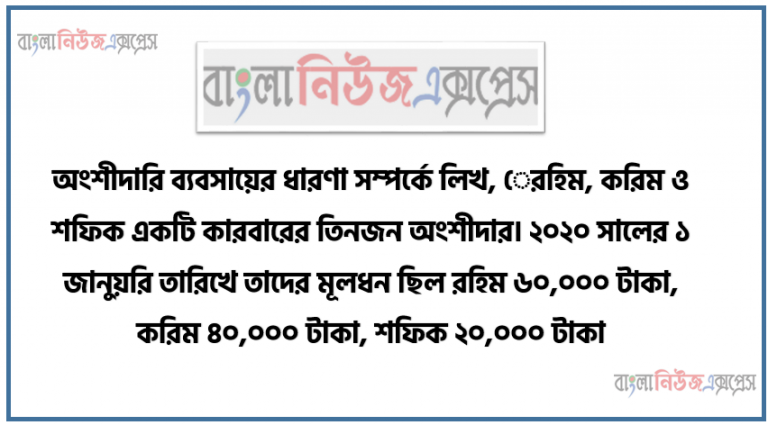 অংশীদারি ব্যবসায়ের ধারণা সম্পর্কে লিখ, রহিম, করিম ও শফিক একটি কারবারের তিনজন অংশীদার। ২০২০ সালের ১ জানুয়রি তারিখে তাদের মূলধন ছিল রহিম ৬০,০০০ টাকা, করিম ৪০,০০০ টাকা, শফিক ২০,০০০ টাকা