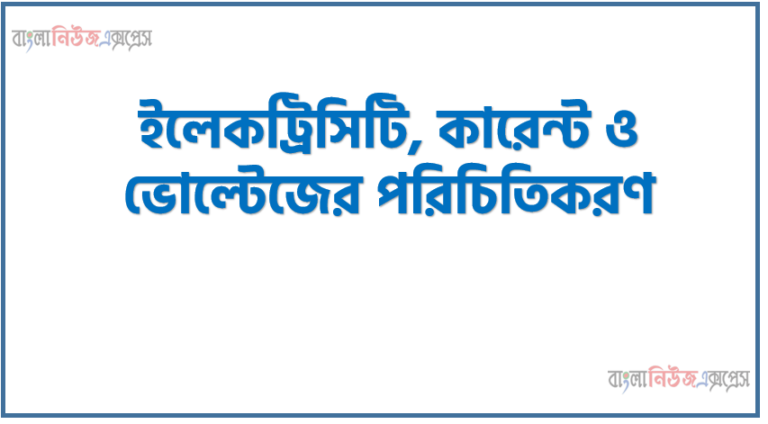 ইলেকট্রিসিটি, কারেন্ট ও ভোল্টেজের পরিচিতিকরণ, ইলেকট্রিসিটি কি এর প্রকারভেদ এবং কারেন্ট ও ভোল্টেজ ধারণা ব্যাখ্যা করতে হবে
